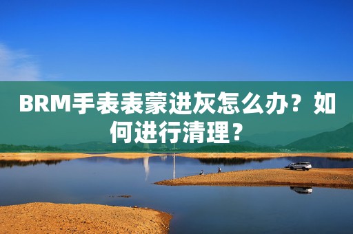 BRM手表表蒙進灰怎么辦？如何進行清理？