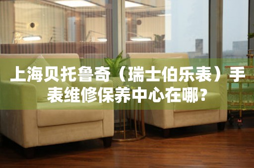 上海貝托魯奇（瑞士伯樂表）手表維修保養中心在哪？