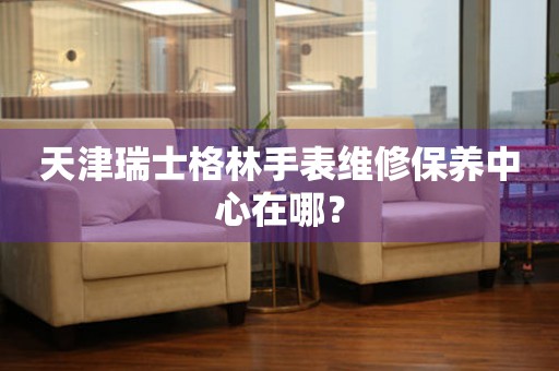 天津瑞士格林手表維修保養中心在哪？
