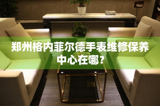 鄭州格內菲爾德手表維修保養中心在哪？