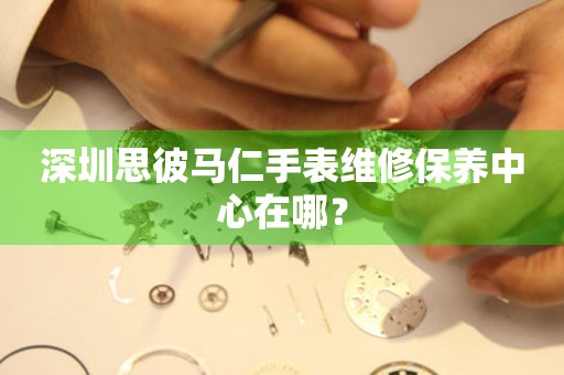 深圳思彼馬仁手表維修保養中心在哪？