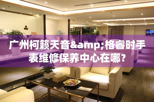 廣州柯籟天音&格睿時手表維修保養中心在哪？