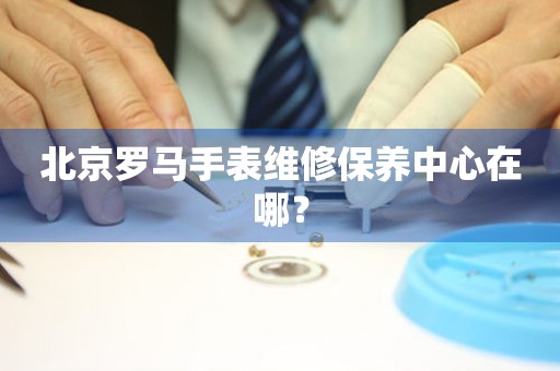 北京羅馬手表維修保養中心在哪？