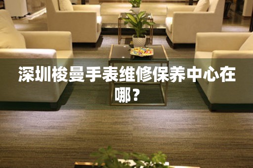 深圳梭曼手表維修保養中心在哪？