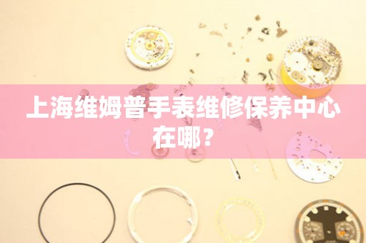 上海維姆普手表維修保養中心在哪？