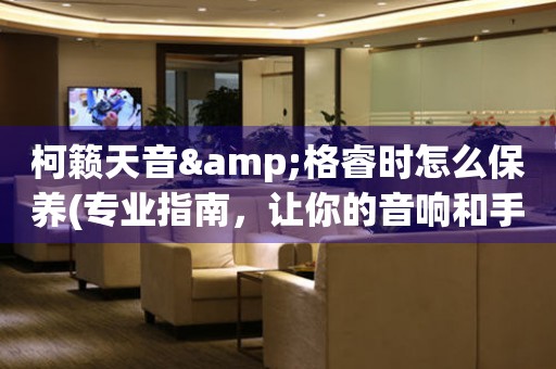 柯籟天音&格睿時怎么保養(專業指南，讓你的音響和手表始終如新)