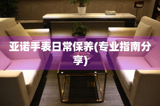 亞諾手表日常保養(專業指南分享)