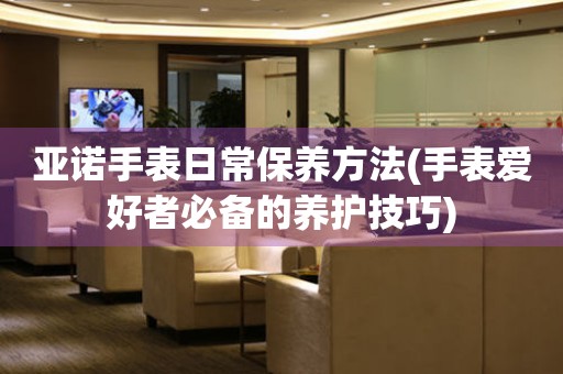 亞諾手表日常保養方法(手表愛好者必備的養護技巧)