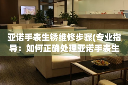 亞諾手表生銹維修步驟(專業指導：如何正確處理亞諾手表生銹問題)
