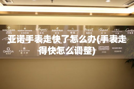 亞諾手表走快了怎么辦(手表走得快怎么調整)