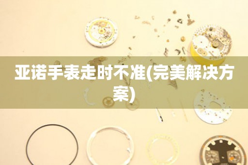 亞諾手表走時不準(完美解決方案)