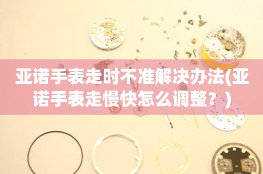 亞諾手表走時不準解決辦法(亞諾手表走慢快怎么調整？)