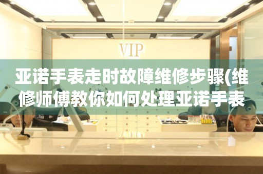 亞諾手表走時故障維修步驟(維修師傅教你如何處理亞諾手表走時故障)