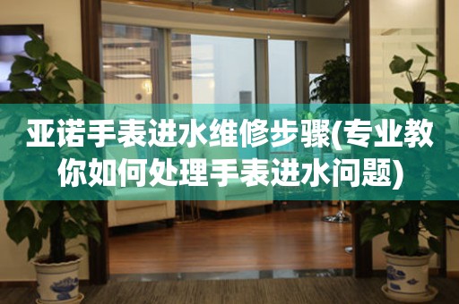 亞諾手表進水維修步驟(專業教你如何處理手表進水問題)