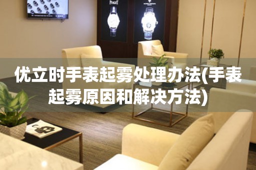 優立時手表起霧處理辦法(手表起霧原因和解決方法)