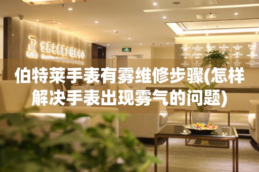 伯特萊手表有霧維修步驟(怎樣解決手表出現霧氣的問題)