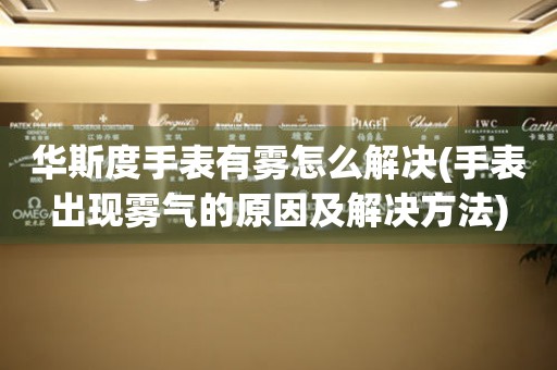 華斯度手表有霧怎么解決(手表出現霧氣的原因及解決方法)