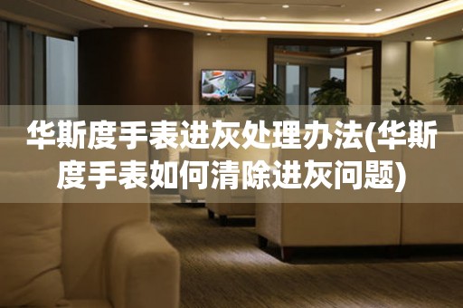 華斯度手表進灰處理辦法(華斯度手表如何清除進灰問題)