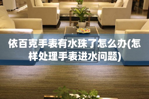 依百克手表有水珠了怎么辦(怎樣處理手表進水問題)