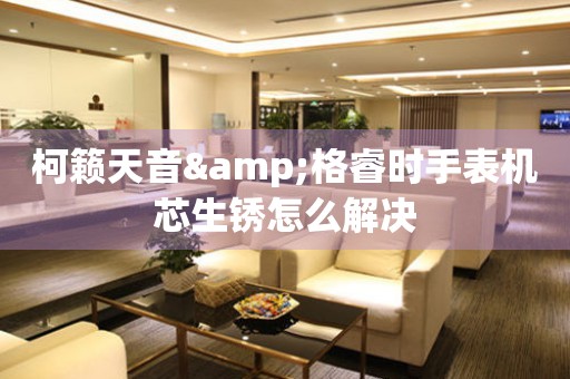 柯籟天音&格睿時手表機芯生銹怎么解決
