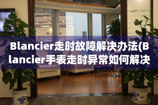Blancier走時故障解決辦法(Blancier手表走時異常如何解決)
