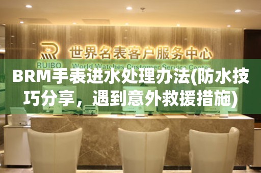 BRM手表進水處理辦法(防水技巧分享，遇到意外救援措施)
