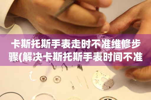 卡斯托斯手表走時不準維修步驟(解決卡斯托斯手表時間不準的有效方法)