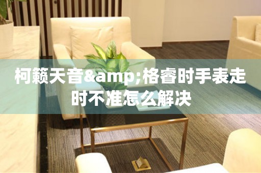 柯籟天音&格睿時手表走時不準怎么解決