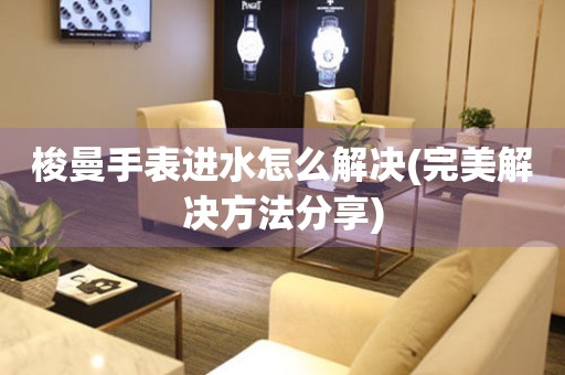 梭曼手表進水怎么解決(完美解決方法分享)
