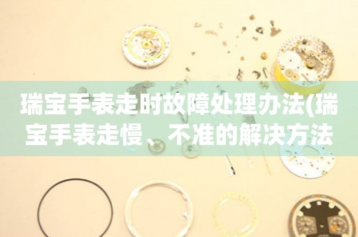 瑞寶手表走時故障處理辦法(瑞寶手表走慢、不準的解決方法)