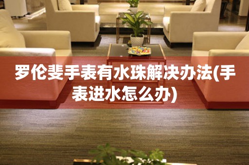 羅倫斐手表有水珠解決辦法(手表進水怎么辦)