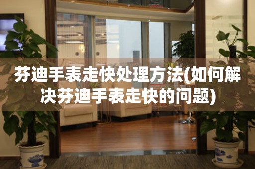 芬迪手表走快處理方法(如何解決芬迪手表走快的問題)