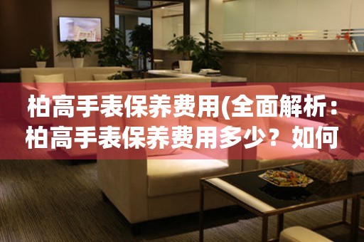 柏高手表保養費用(全面解析：柏高手表保養費用多少？如何省錢保養手表？)