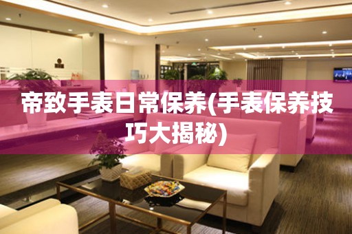 帝致手表日常保養(手表保養技巧大揭秘)