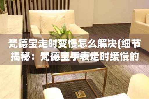 梵德寶走時變慢怎么解決(細節揭秘：梵德寶手表走時緩慢的解決方法)