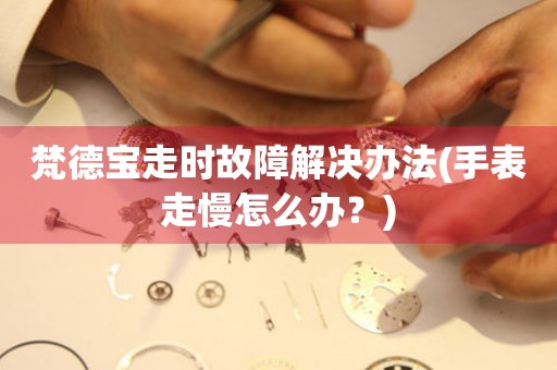 梵德寶走時故障解決辦法(手表走慢怎么辦？)
