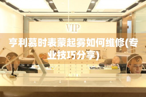 亨利慕時表蒙起霧如何維修(專業技巧分享)