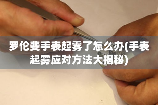羅倫斐手表起霧了怎么辦(手表起霧應對方法大揭秘)