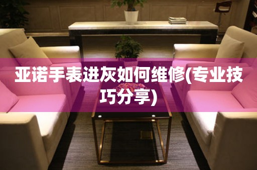 亞諾手表進灰如何維修(專業技巧分享)