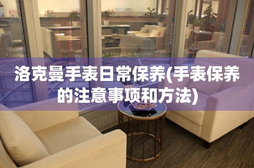 洛克曼手表日常保養(手表保養的注意事項和方法)