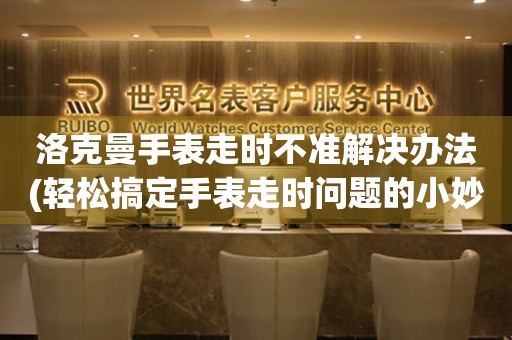 洛克曼手表走時不準解決辦法(輕松搞定手表走時問題的小妙招)