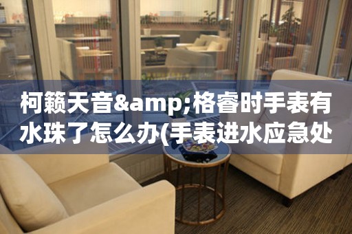 柯籟天音&格睿時手表有水珠了怎么辦(手表進水應急處理方法)