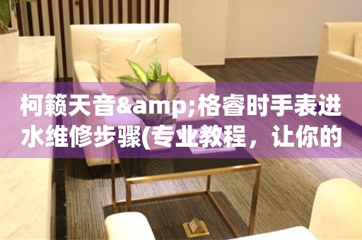 柯籟天音&格睿時手表進水維修步驟(專業教程，讓你的手表重獲新生)