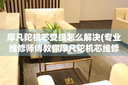 摩凡陀機芯受損怎么解決(專業維修師傅教你摩凡陀機芯維修方法)