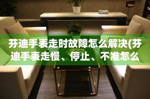 芬迪手表走時故障怎么解決(芬迪手表走慢、停止、不準怎么辦)
