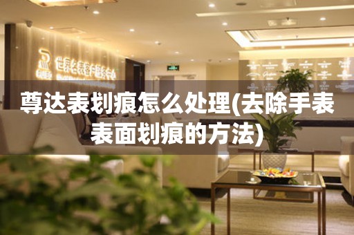 尊達表劃痕怎么處理(去除手表表面劃痕的方法)
