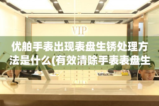 優舶手表出現表盤生銹處理方法是什么(有效清除手表表盤生銹的小妙招)