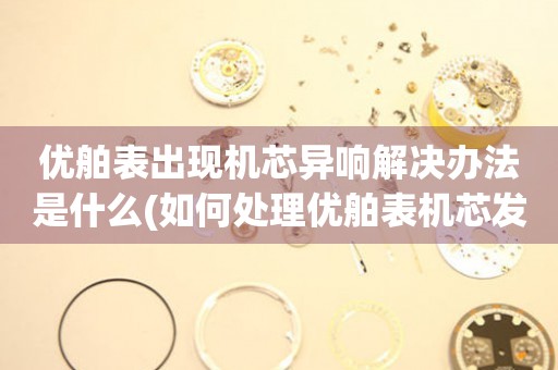 優舶表出現機芯異響解決辦法是什么(如何處理優舶表機芯發出的異響聲)