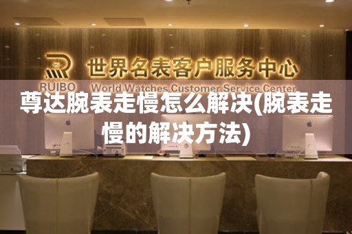 尊達腕表走慢怎么解決(腕表走慢的解決方法)