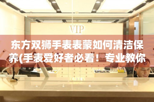東方雙獅手表表蒙如何清潔保養(手表愛好者必看！專業教你手表表蒙清潔保養方法)